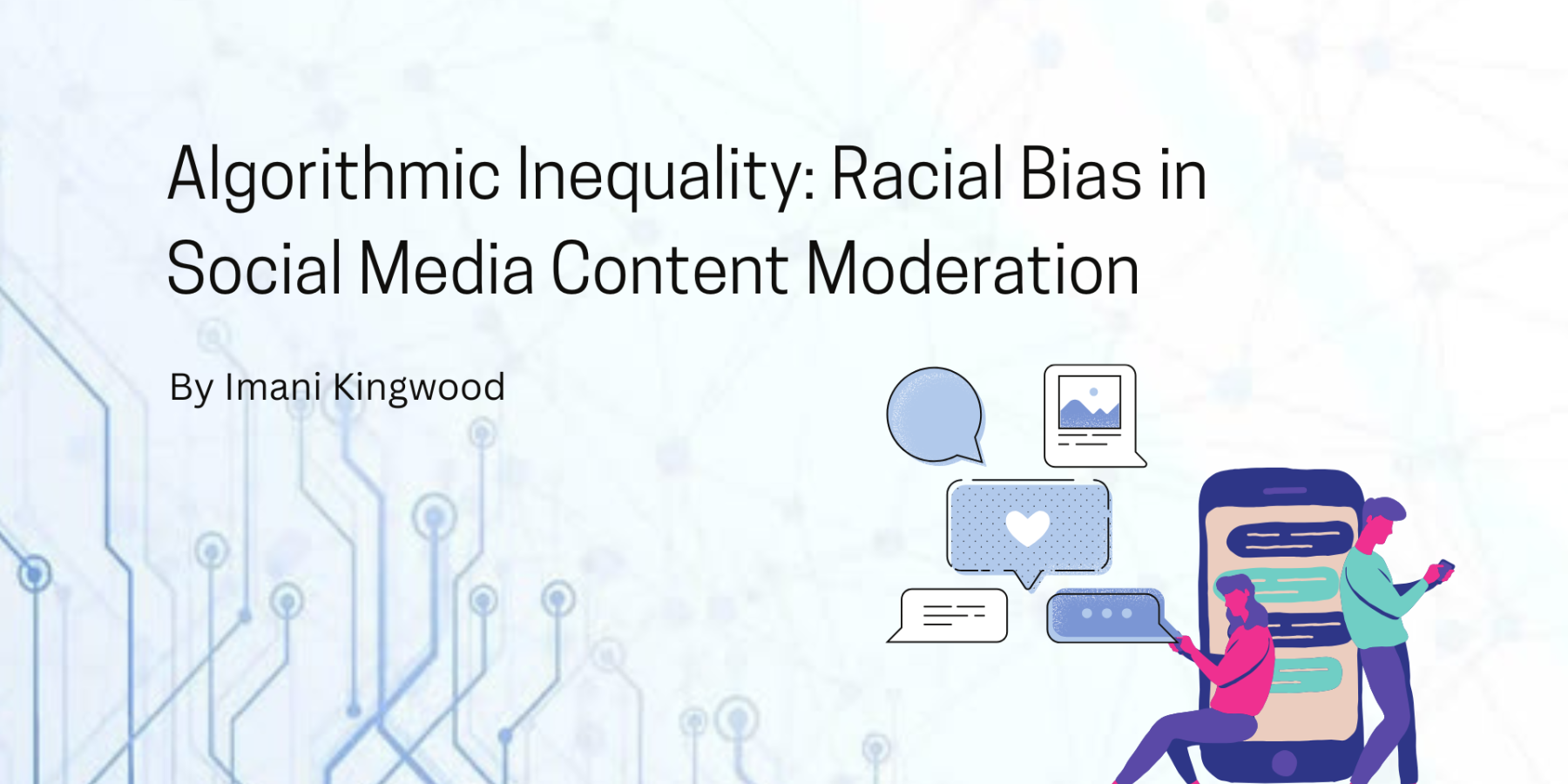 The title of this project is called “Algorithmic Inequality: Racial Bias in Social Media Content Moderation” by Imani Kingwood. The background of this image is faded blue with a pattern. On the right of this image there are people using smart phones surrounding text speech bubbles.